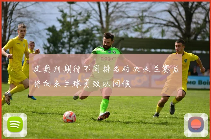 皮奥利期待不同排名对决米兰赛后将向米兰球员致以问候