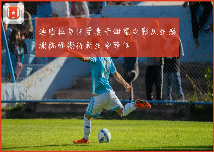 迪巴拉与怀孕妻子甜蜜合影庆生感谢祝福期待新生命降临
