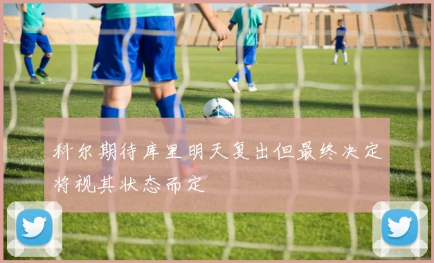 科尔期待库里明天复出但最终决定将视其状态而定
