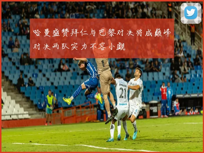 哈曼盛赞拜仁与巴黎对决将成巅峰对决两队实力不容小觑