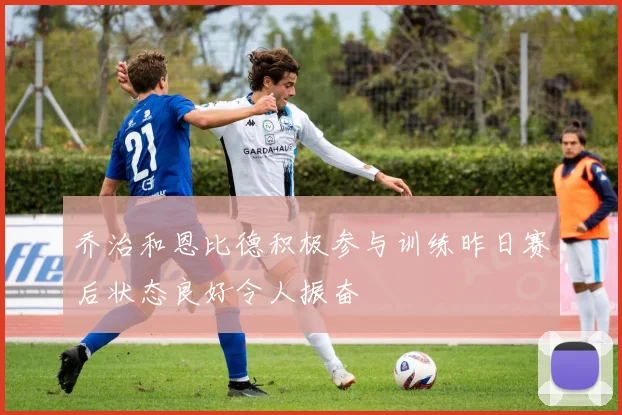 乔治和恩比德积极参与训练昨日赛后状态良好令人振奋