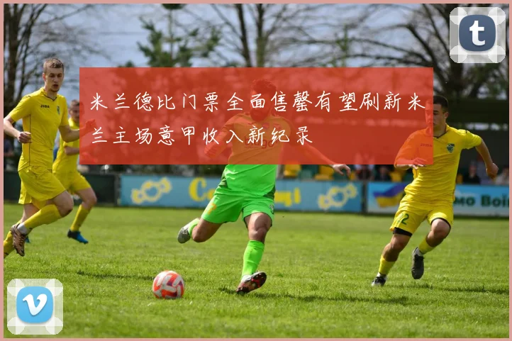 米兰德比门票全面售罄有望刷新米兰主场意甲收入新纪录