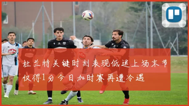 杜兰特关键时刻表现低迷上场末节仅得1分今日加时赛再遭冷遇