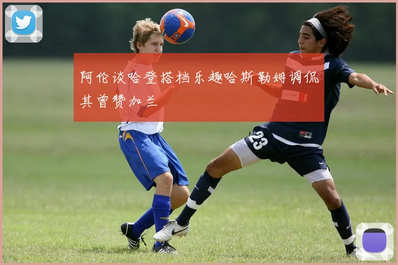 阿伦谈哈登搭档乐趣哈斯勒姆调侃其曾赞加兰