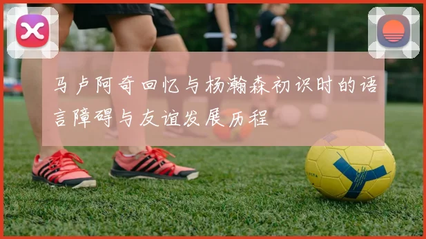马卢阿奇回忆与杨瀚森初识时的语言障碍与友谊发展历程