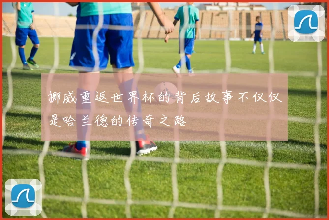 挪威重返世界杯的背后故事不仅仅是哈兰德的传奇之路