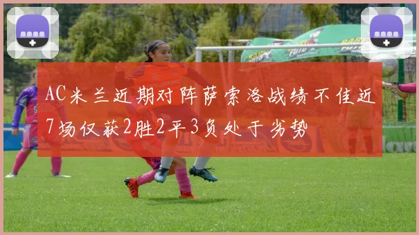 AC米兰近期对阵萨索洛战绩不佳近7场仅获2胜2平3负处于劣势