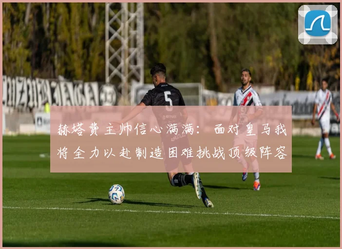 赫塔费主帅信心满满：面对皇马我将全力以赴制造困难挑战顶级阵容