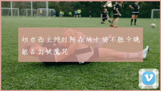 切尔西主帅对阿森纳十场不胜今晚能否打破魔咒