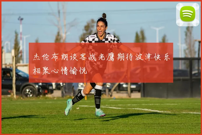 杰伦布朗谈客战老鹰期待波津快乐相聚心情愉悦